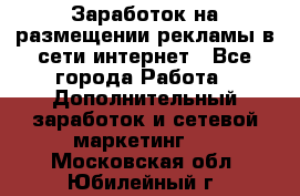  Заработок на размещении рекламы в сети интернет - Все города Работа » Дополнительный заработок и сетевой маркетинг   . Московская обл.,Юбилейный г.